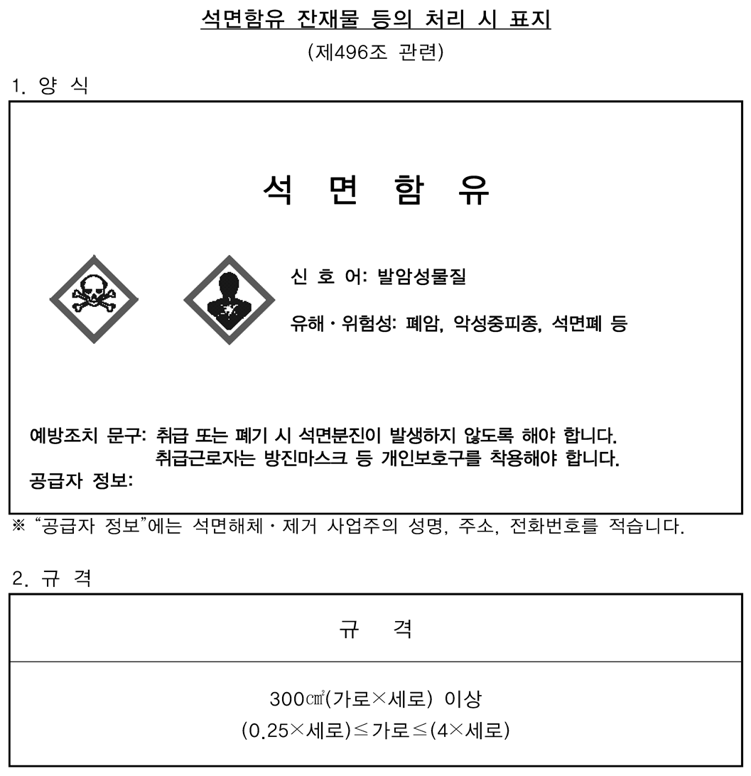 석면함유 잔재물을 담은 포장 또는 용기 표시의 양식 및 규격표
										 석면함유
										 - 신호어 : 발암성 물질
										 - 유해·위험성 : 폐암, 악성중피종, 석면패 등
										 - 예방조치 문구 : 취급 또는 폐기 시 석면분진이 발생하지 않도록 할것
										 취급 근로자는 방진마스크 등 개인보호구를 착용할 것
										 - 공급자 정보 : (공급자정보 에는 석면해체 제거 사업주의 성명, 주소, 전화번호를 적습니다.)
										 규격 300㎠(가로x세로)이상
										 (0.25x세로)<가로<(4x세로)