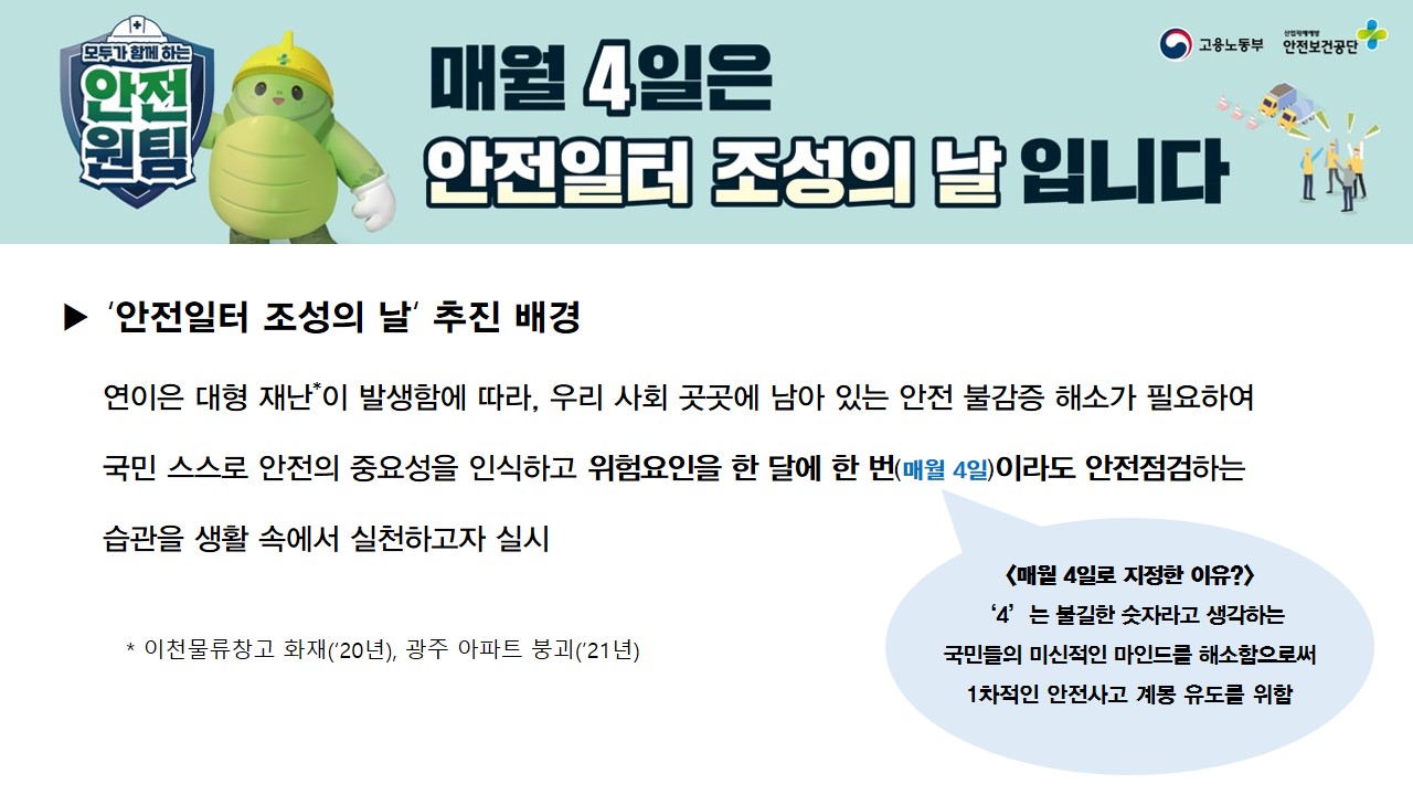 매월 4일은 안전일터 조성의 날 입니다. '안전일터 조성의 날' 추진 배경: 연이은 대형 재난이 발생함에 따라, 우리 사회 곳곳에 남아 있는 안전 불감증 해소가 필요하여 국민 스스로 안전의 중요성을 인식하고 위험요인을 한 달에 한번(매월 4일)이라도 안전점검하는 습관을 생활 속에서 실천하고자 실시