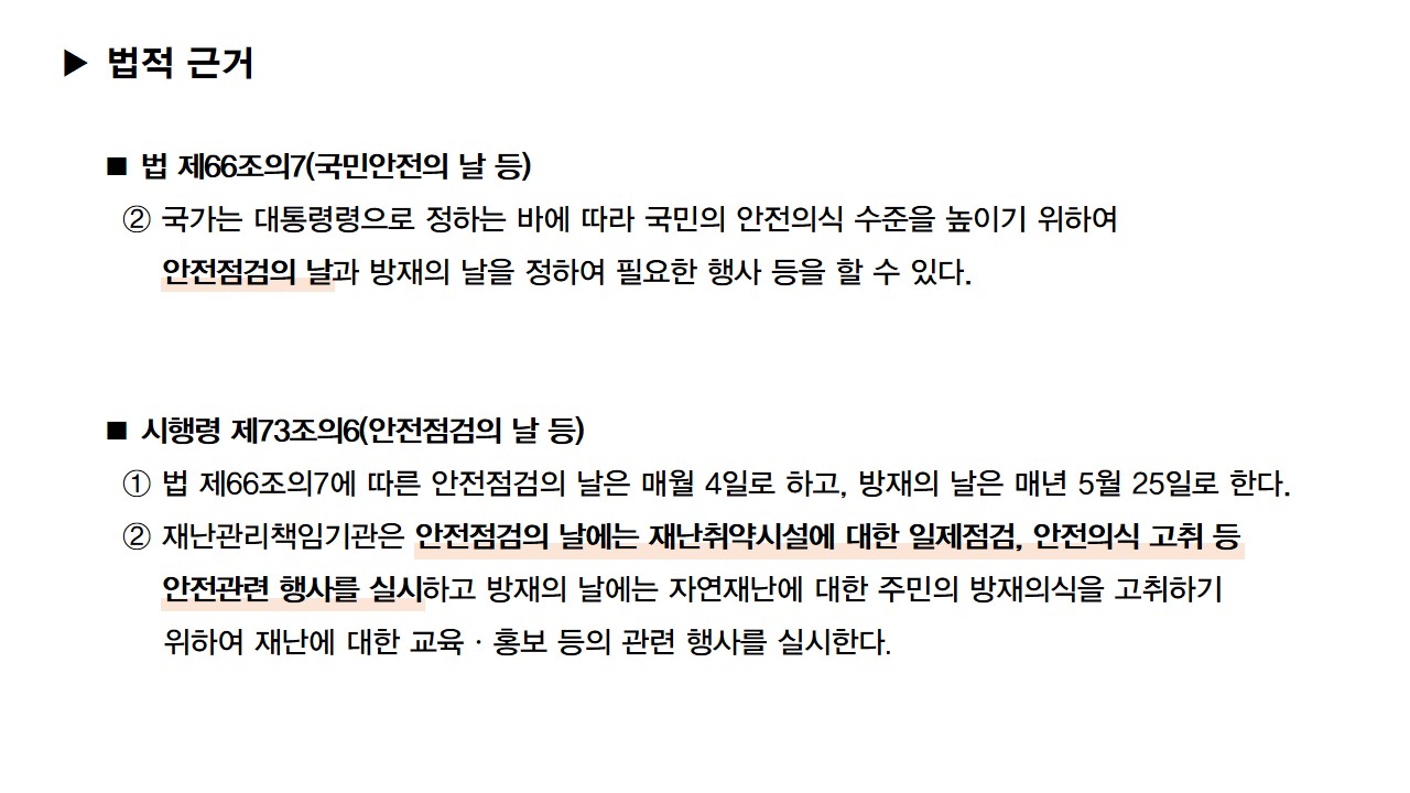 법적 근거: 법 제 66조의7(국민안전의 날 등) 2. 국가는 대통령령으로 정하는 바에 따라 국민의 안전의식 수준을 높이기 위하여 안전점검의 날과 방재의 날을 정하여 필요한 행사 등을 할 수 있다. 시행령 제73조의6(안전점검의 날 등) 1. 법 제66조의7에 따른 안전점검의 날은 매월 4일로 하고, 방재의 날은 매년 5월 25일로 한다. 2. 재난관리책임기관은 안전점검의 날에는 재난취약시설에 대한 일제점검, 안전의식 고취 등 안전관련 행사를 실시하고 방재의 날에는 자연재난에 대한 주민의 방재의식을 고취하기 위하여 재난에 대한 교육, 홍보 등의 관련 행사를 실시한다.