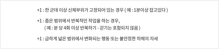 +1:한 군데 이상 신체부위가 고정되어 있는 경우(예1분이상 잡고있다)
																														  +1:좁은 범위에서 반복적인 작업을 하는 경우,
																														  (예:분 당 4회 이상 반복하기 - 걷기는 포함되지 않음)
																														  +1:급하게 넓은 범위에서 변화되는 행동 또는 불안정한 하체의 자세