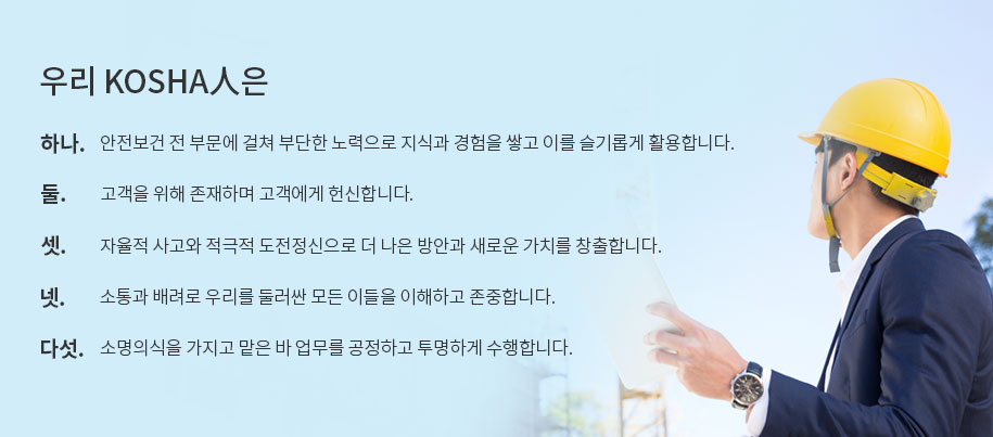 우리 KOSHA人은
																						  하나. 안전보건 전 부문에 걸쳐 부단한 노력으로 지식과 경험을 쌓고 이를 슬기롭게 활용합니다.
																						  둘. 고객을 위해 존재하며 고객에게 헌신합니다.
																						  셋. 자율적 사고와 적극적 도전정신으로 더 나은 방안과 새로운 가치를 창출합니다.
																						  넷. 소통과 배려로 우리를 둘러싼 모든 이들을 이해하고 존중합니다.
																						  다섯. 소명의식을 가지고 맡은 바 업무를 공정하고 투명하게 수행합니다.